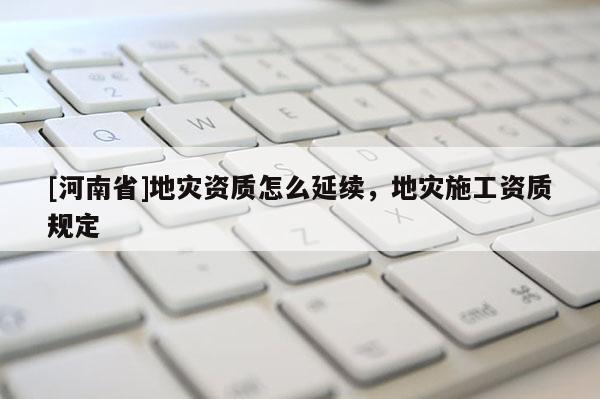[河南省]地灾资质怎么延续，地灾施工资质规定