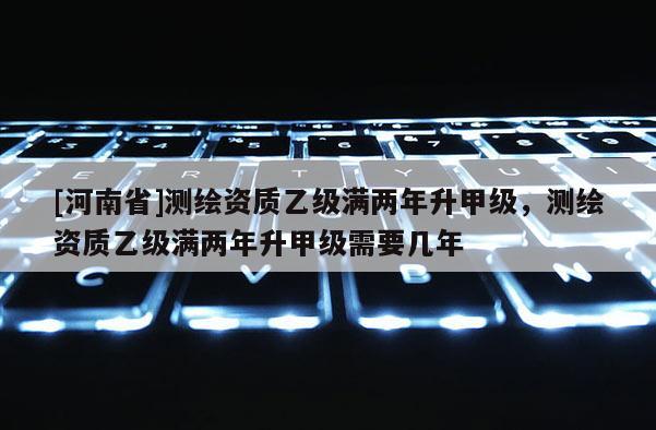 [河南省]测绘资质乙级满两年升甲级，测绘资质乙级满两年升甲级需要几年