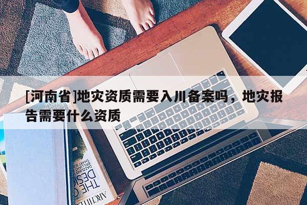 [河南省]地灾资质需要入川备案吗，地灾报告需要什么资质