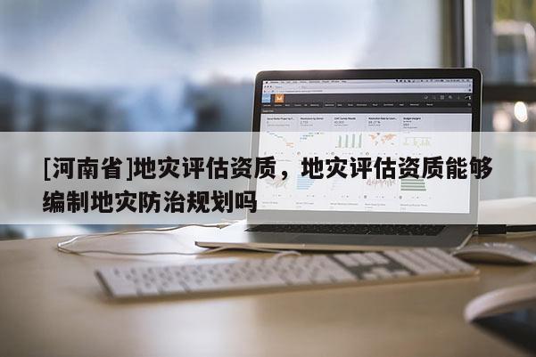 [河南省]地灾评估资质，地灾评估资质能够编制地灾防治规划吗