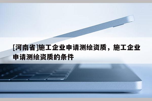 [河南省]施工企业申请测绘资质，施工企业申请测绘资质的条件