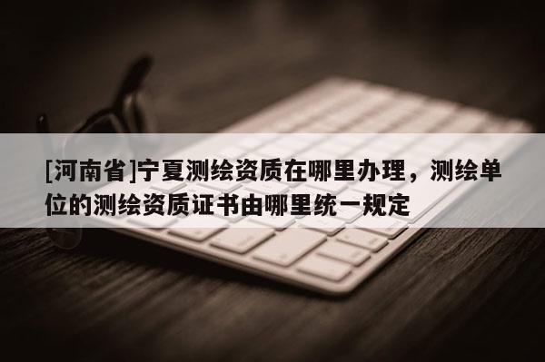 [河南省]宁夏测绘资质在哪里办理，测绘单位的测绘资质证书由哪里统一规定