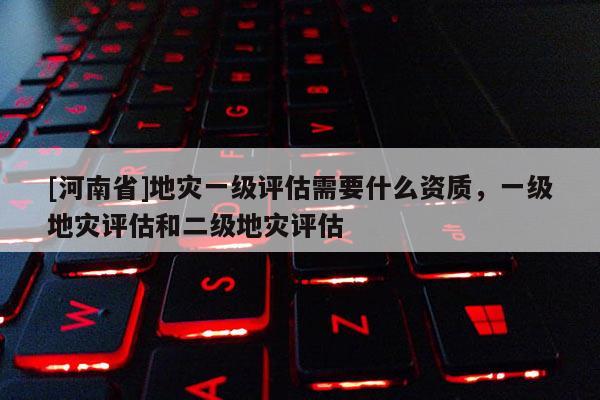 [河南省]地灾一级评估需要什么资质，一级地灾评估和二级地灾评估