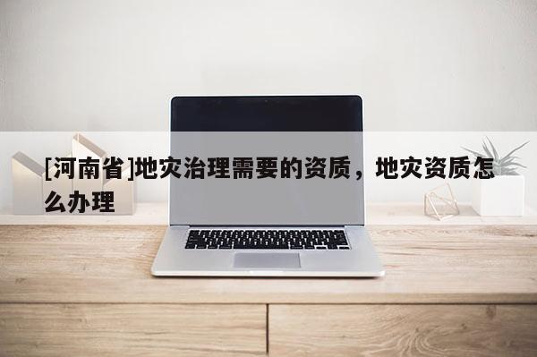 [河南省]地灾治理需要的资质，地灾资质怎么办理