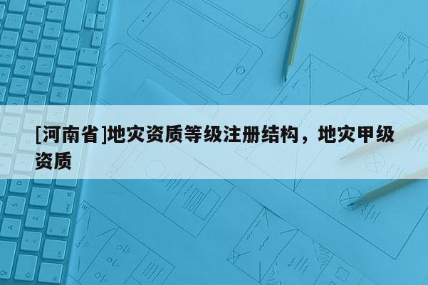 [河南省]地灾资质等级注册结构，地灾甲级资质