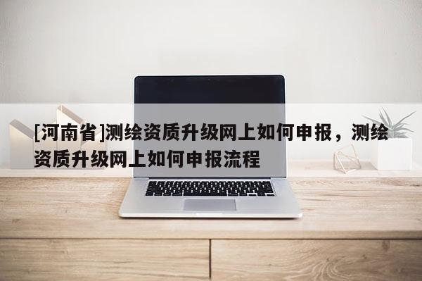 [河南省]测绘资质升级网上如何申报，测绘资质升级网上如何申报流程