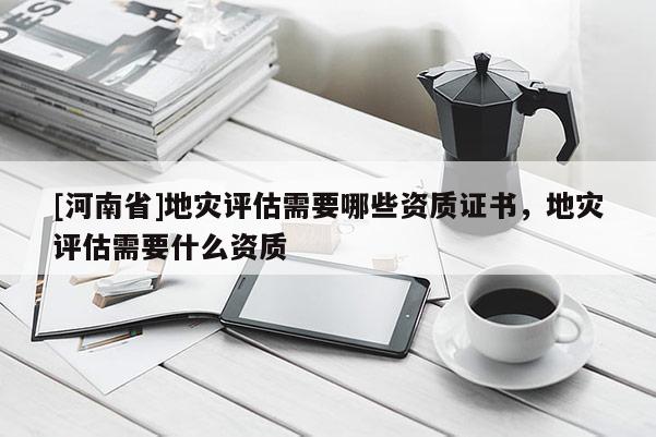 [河南省]地灾评估需要哪些资质证书，地灾评估需要什么资质
