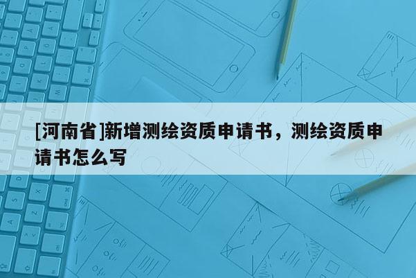 [河南省]新增测绘资质申请书，测绘资质申请书怎么写