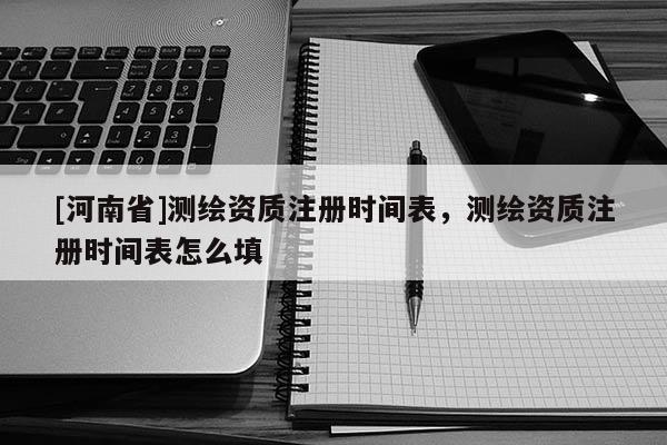 [河南省]测绘资质注册时间表，测绘资质注册时间表怎么填