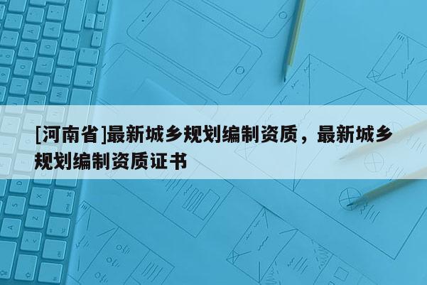 [河南省]最新城乡规划编制资质，最新城乡规划编制资质证书