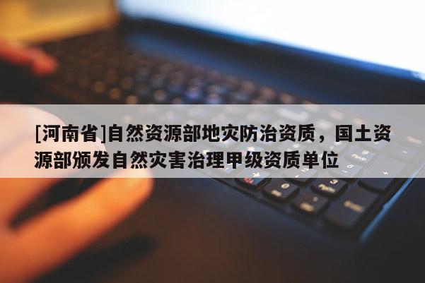[河南省]自然资源部地灾防治资质，国土资源部颁发自然灾害治理甲级资质单位