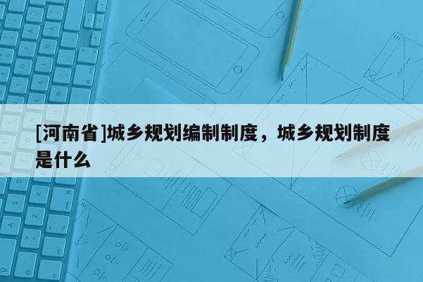 [河南省]城乡规划编制制度，城乡规划制度是什么