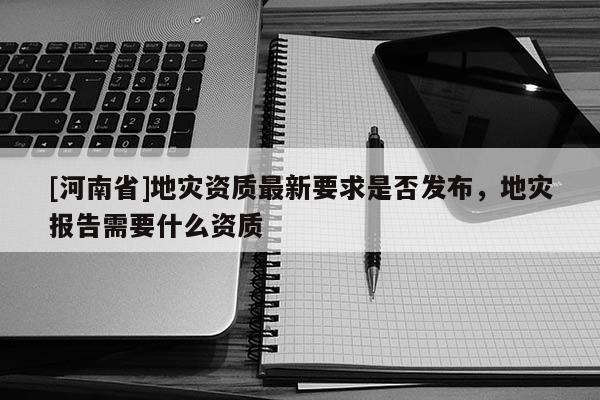 [河南省]地灾资质最新要求是否发布，地灾报告需要什么资质