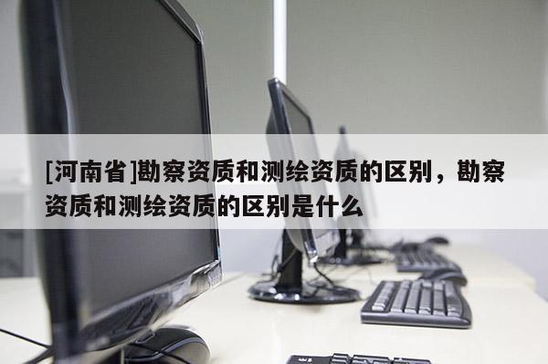 [河南省]勘察资质和测绘资质的区别，勘察资质和测绘资质的区别是什么