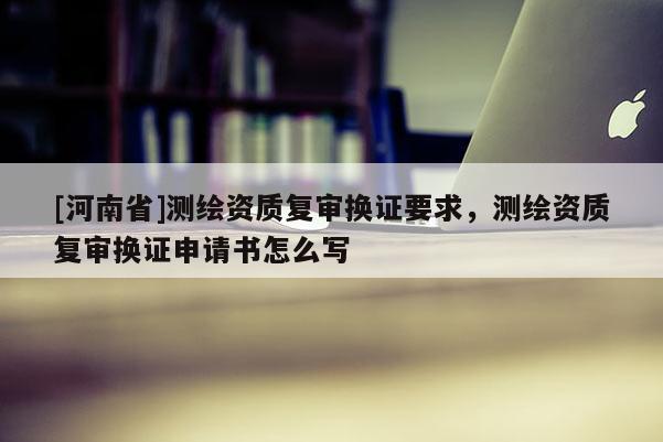 [河南省]测绘资质复审换证要求，测绘资质复审换证申请书怎么写