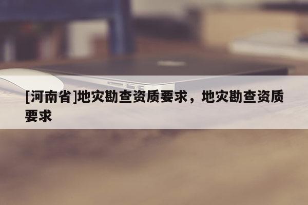 [河南省]地灾勘查资质要求，地灾勘查资质要求