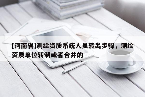 [河南省]测绘资质系统人员转出步骤，测绘资质单位转制或者合并的