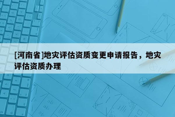 [河南省]地灾评估资质变更申请报告，地灾评估资质办理