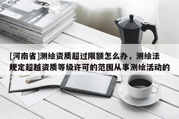 [河南省]测绘资质超过限额怎么办，测绘法规定超越资质等级许可的范围从事测绘活动的