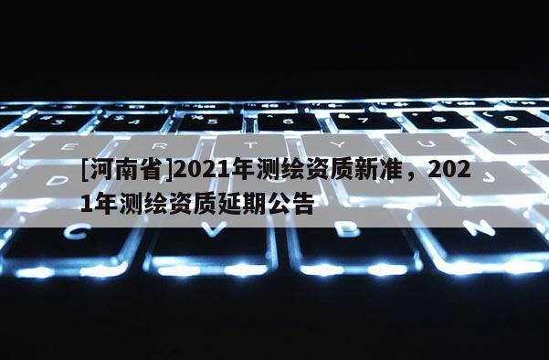 [河南省]2021年测绘资质新准，2021年测绘资质延期公告