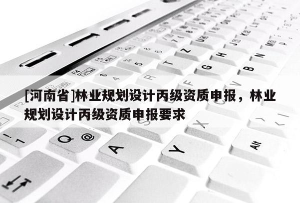 [河南省]林业规划设计丙级资质申报，林业规划设计丙级资质申报要求
