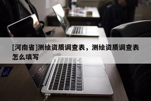 [河南省]测绘资质调查表，测绘资质调查表怎么填写