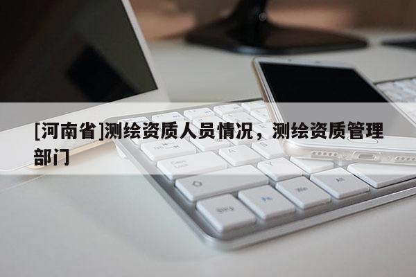 [河南省]测绘资质人员情况，测绘资质管理部门