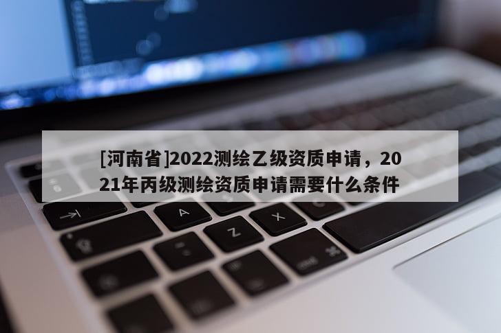 [河南省]2022测绘乙级资质申请，2021年丙级测绘资质申请需要什么条件