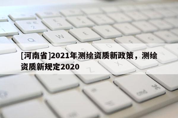[河南省]2021年测绘资质新政策，测绘资质新规定2020
