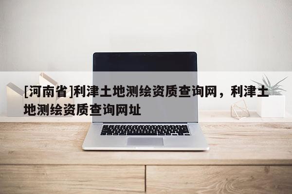 [河南省]利津土地测绘资质查询网，利津土地测绘资质查询网址