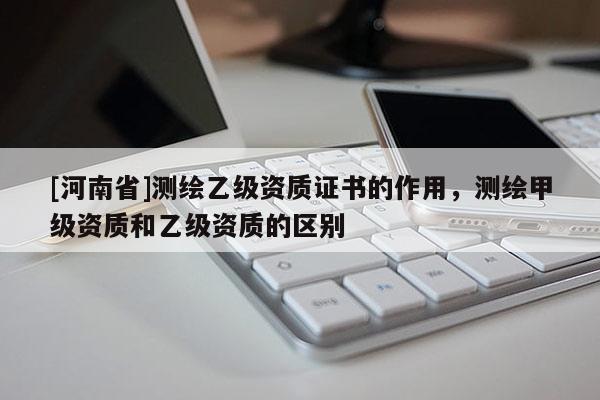 [河南省]测绘乙级资质证书的作用，测绘甲级资质和乙级资质的区别