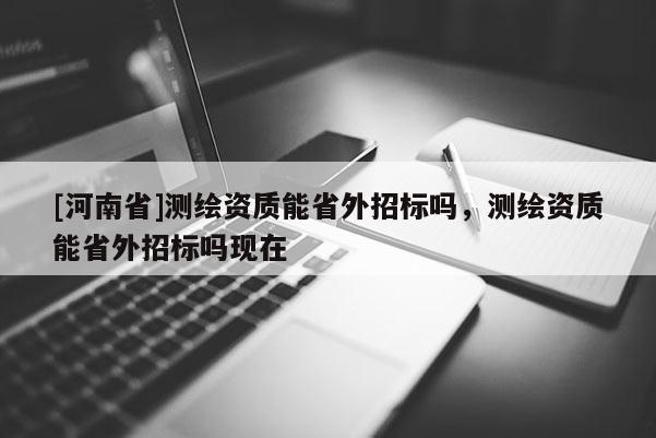 [河南省]测绘资质能省外招标吗，测绘资质能省外招标吗现在