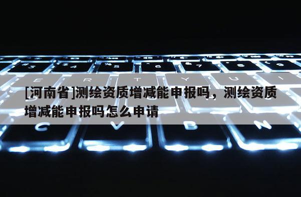 [河南省]测绘资质增减能申报吗，测绘资质增减能申报吗怎么申请