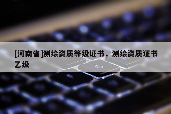 [河南省]测绘资质等级证书，测绘资质证书乙级