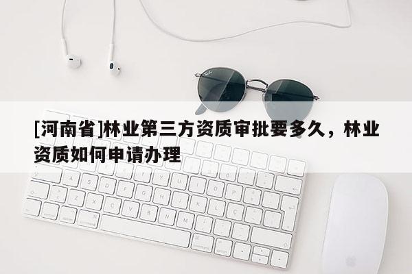 [河南省]林业第三方资质审批要多久，林业资质如何申请办理