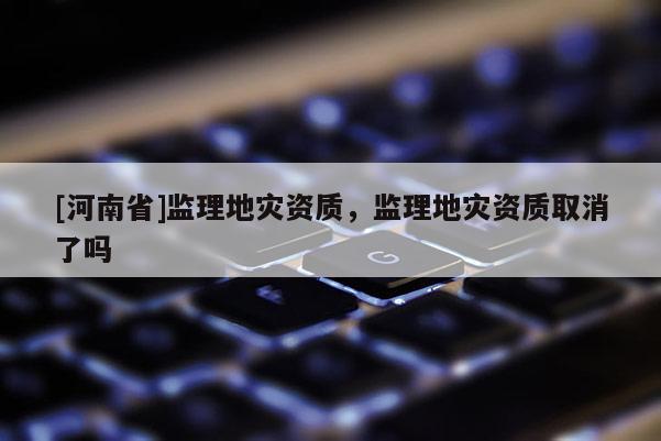 [河南省]监理地灾资质，监理地灾资质取消了吗
