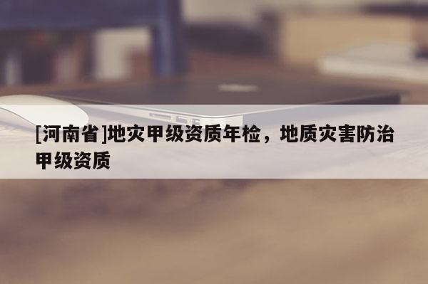 [河南省]地灾甲级资质年检，地质灾害防治甲级资质