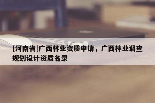 [河南省]广西林业资质申请，广西林业调查规划设计资质名录