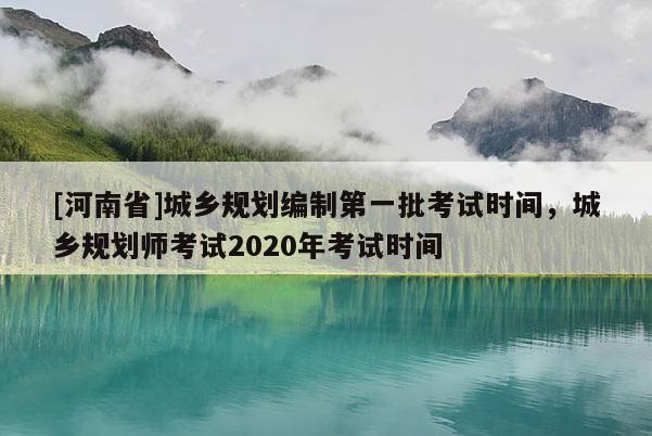 [河南省]城乡规划编制第一批考试时间，城乡规划师考试2020年考试时间