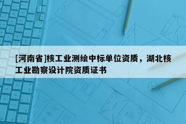 [河南省]核工业测绘中标单位资质，湖北核工业勘察设计院资质证书