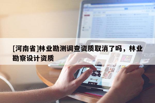 [河南省]林业勘测调查资质取消了吗，林业勘察设计资质