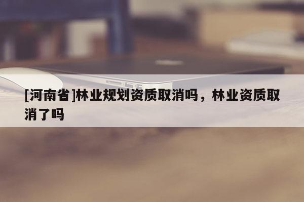 [河南省]林业规划资质取消吗，林业资质取消了吗