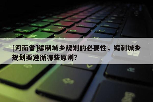 [河南省]编制城乡规划的必要性，编制城乡规划要遵循哪些原则?
