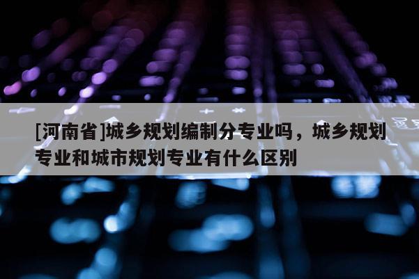 [河南省]城乡规划编制分专业吗，城乡规划专业和城市规划专业有什么区别