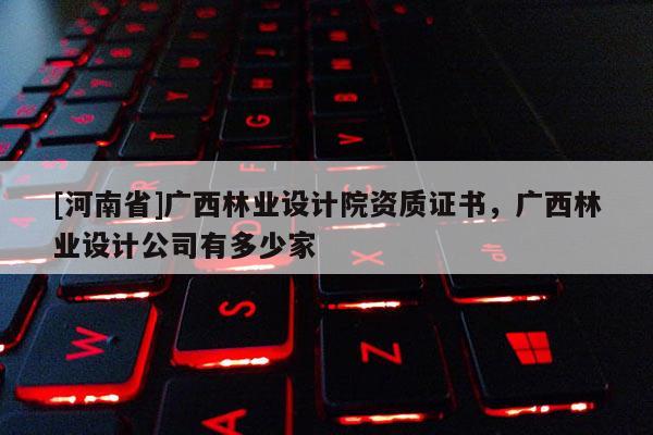 [河南省]广西林业设计院资质证书，广西林业设计公司有多少家