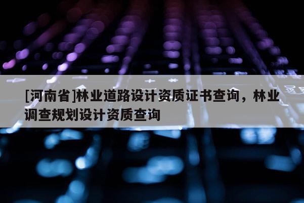 [河南省]林业道路设计资质证书查询，林业调查规划设计资质查询
