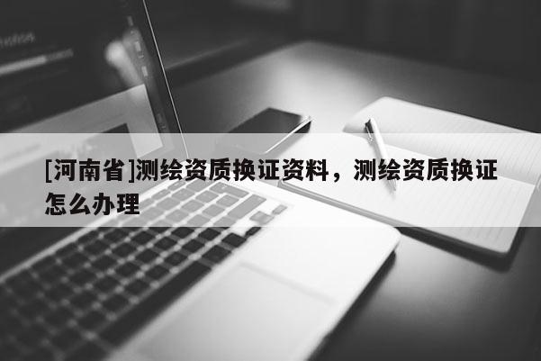 [河南省]测绘资质换证资料，测绘资质换证怎么办理