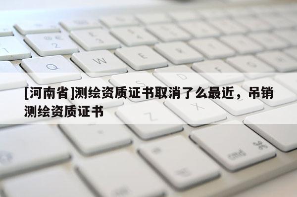 [河南省]测绘资质证书取消了么最近，吊销测绘资质证书