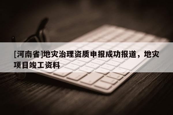 [河南省]地灾治理资质申报成功报道，地灾项目竣工资料