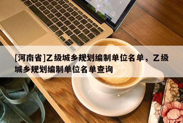 [河南省]乙级城乡规划编制单位名单，乙级城乡规划编制单位名单查询
